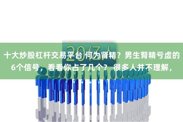 十大炒股杠杆交易平台 何为肾精？男生腎精亏虚的6个信号，看看你占了几个？ 很多人并不理解，