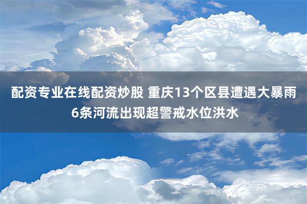 配资专业在线配资炒股 重庆13个区县遭遇大暴雨 6条河流出现超警戒水位洪水