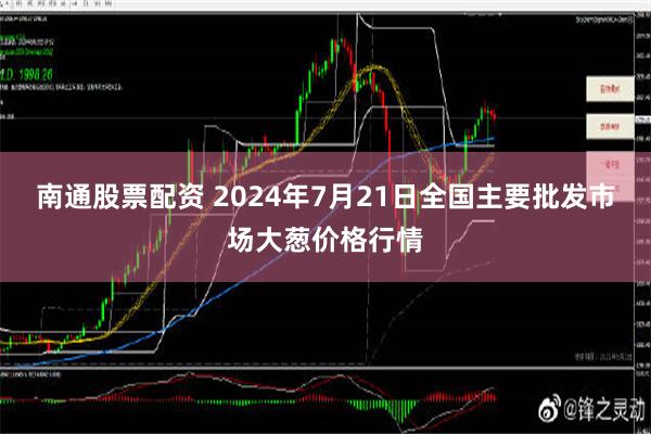 南通股票配资 2024年7月21日全国主要批发市场大葱价格行情