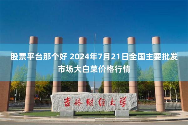 股票平台那个好 2024年7月21日全国主要批发市场大白菜价格行情