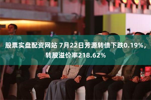 股票实盘配资网站 7月22日芳源转债下跌0.19%，转股溢价率218.62%