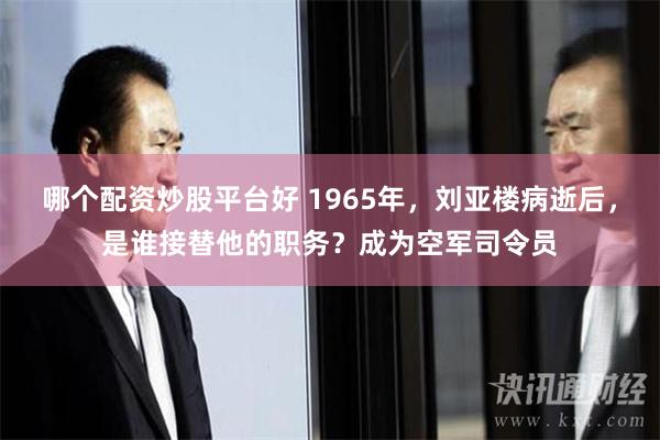 哪个配资炒股平台好 1965年，刘亚楼病逝后，是谁接替他的职务？成为空军司令员