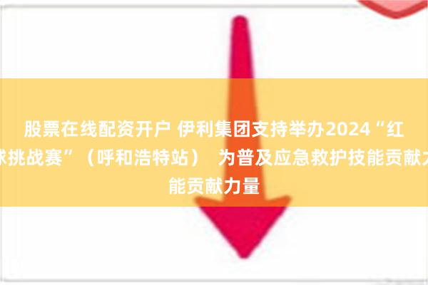 股票在线配资开户 伊利集团支持举办2024“红气球挑战赛”（呼和浩特站）  为普及应急救护技能贡献力量