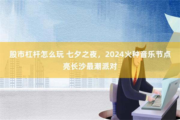 股市杠杆怎么玩 七夕之夜，2024火种音乐节点亮长沙最潮派对