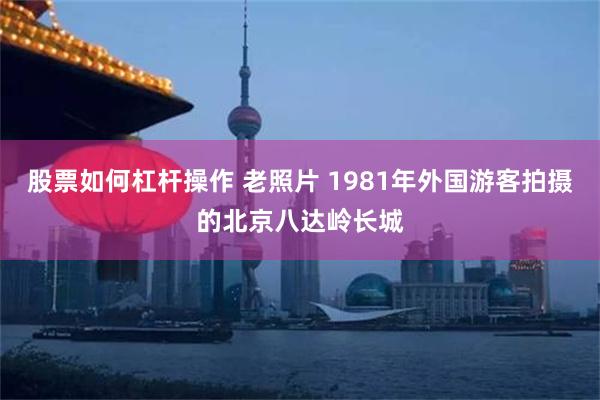 股票如何杠杆操作 老照片 1981年外国游客拍摄的北京八达岭长城