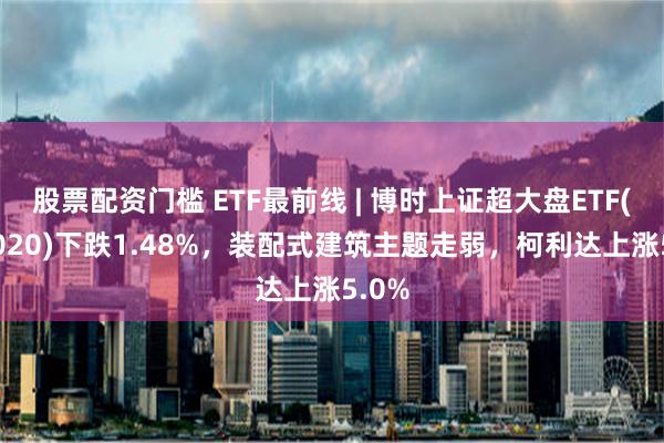 股票配资门槛 ETF最前线 | 博时上证超大盘ETF(510020)下跌1.48%，装配式建筑主题走弱，柯利达上涨5.0%