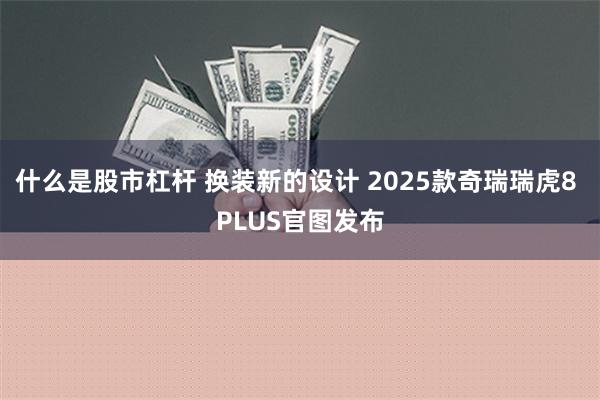 什么是股市杠杆 换装新的设计 2025款奇瑞瑞虎8 PLUS官图发布