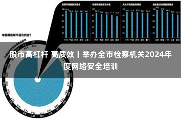 股市高杠杆 高质效丨举办全市检察机关2024年度网络安全培训