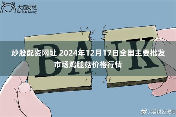 炒股配资网址 2024年12月17日全国主要批发市场鸡腿菇价格行情