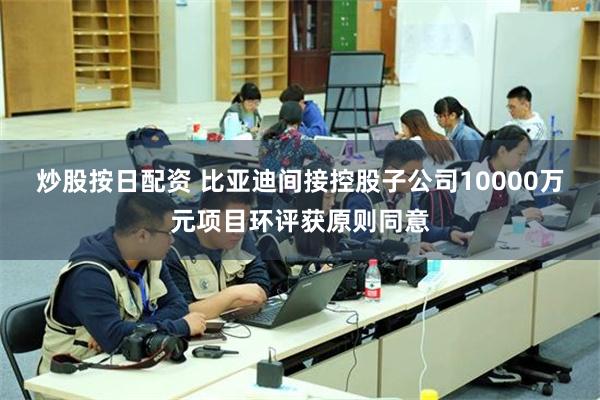 炒股按日配资 比亚迪间接控股子公司10000万元项目环评获原则同意